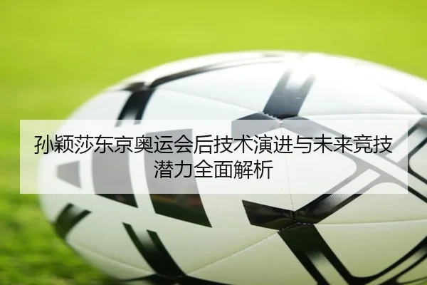孙颖莎东京奥运会后技术演进与未来竞技潜力全面解析